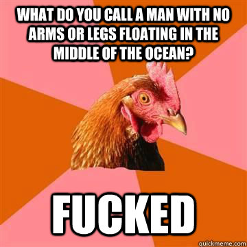 What do you call a man with no arms or legs floating in the middle of the ocean? Fucked - What do you call a man with no arms or legs floating in the middle of the ocean? Fucked  Misc