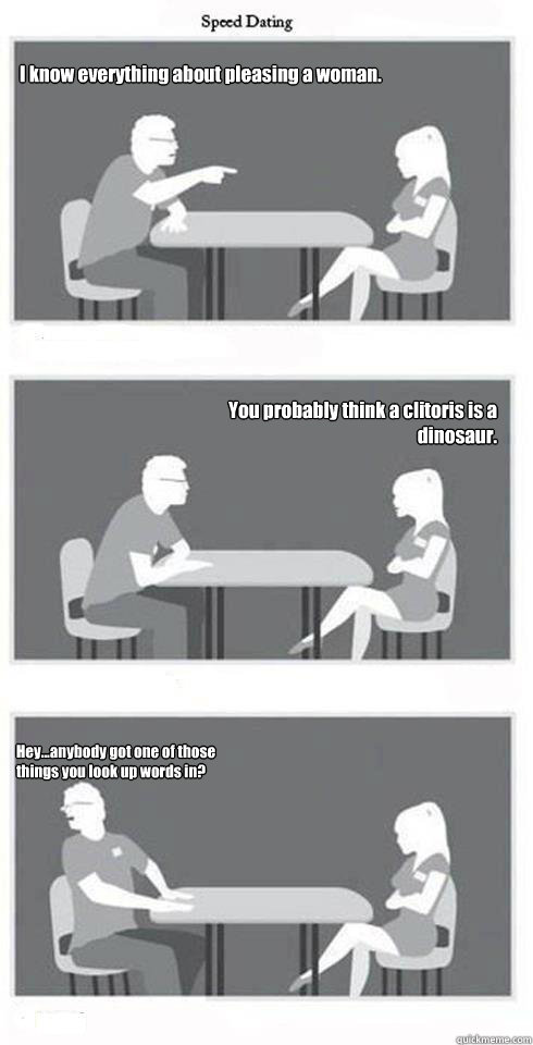 I know everything about pleasing a woman.   You probably think a clitoris is a dinosaur. Hey...anybody got one of those things you look up words in? - I know everything about pleasing a woman.   You probably think a clitoris is a dinosaur. Hey...anybody got one of those things you look up words in?  Speed Dating