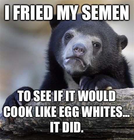 I fried my semen To see if it would cook like egg whites... It did.  - I fried my semen To see if it would cook like egg whites... It did.   Confession Bear