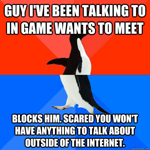 Guy I've been talking to in game wants to meet blocks him. Scared you won't have anything to talk about outside of the internet.  Socially Awesome Awkward Penguin