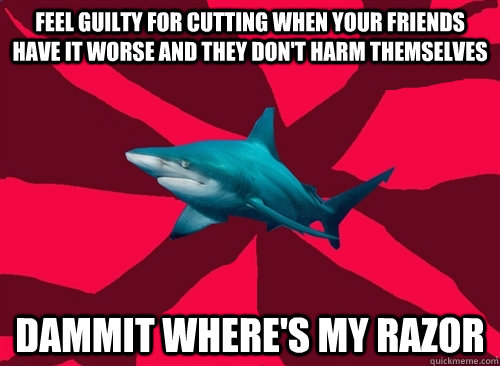 feel guilty for cutting when your friends have it worse and they don't harm themselves dammit where's my razor  Self-Injury Shark