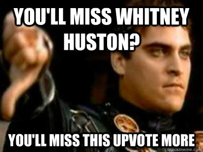 you'll miss whitney huston? you'll miss this upvote more  Downvoting Roman