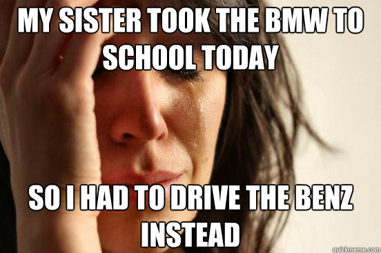 MY SISTER TOOK THE BMW TO SCHOOL TODAY SO I HAD TO DRIVE THE BENZ INSTEAD  First World Problems