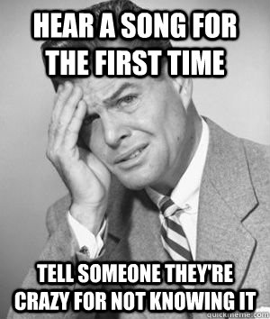 hear a song for the first time tell someone they're crazy for not knowing it  