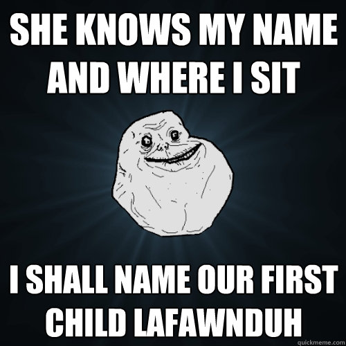 she knows my name and where I sit I shall name our first child lafawnduh  Forever Alone