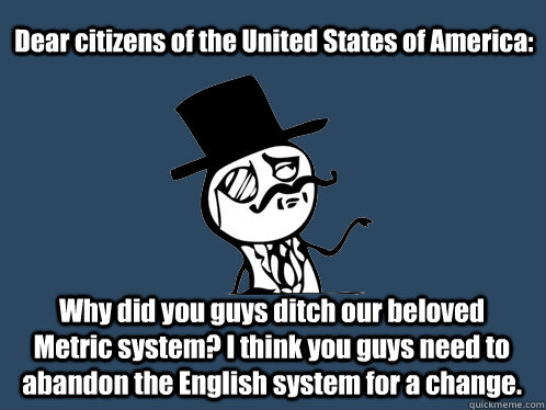 Dear citizens of the United States of America: Why did you guys ditch our beloved Metric system? I think you guys need to abandon the English system for a change. - Dear citizens of the United States of America: Why did you guys ditch our beloved Metric system? I think you guys need to abandon the English system for a change.  British Y U NO Guy