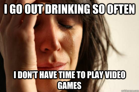 I go out drinking so often i don't have time to play video games  First World Problems