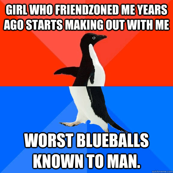 Girl who friendzoned me years ago starts making out with me Worst Blueballs known to man.  Socially Awesome Awkward Penguin