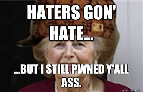 Haters gon' hate... ...but I still pwned y'all ass.  Scumbag Margaret Thatcher