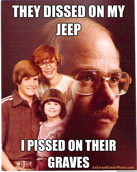 They dissed on my Jeep I pissed on their graves  Vengeance Dad