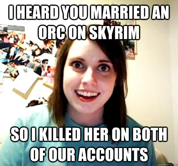 I heard you married an orc on skyrim so i killed her on both of our accounts  Overly Attached Girlfriend
