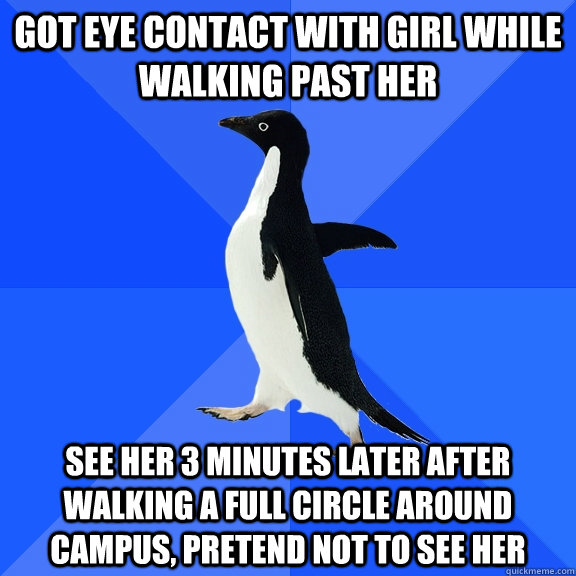 got eye contact with girl while walking past her see her 3 minutes later after walking a full circle around campus, pretend not to see her  Socially Awkward Penguin