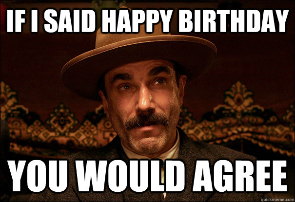 if i said Happy Birthday you would agree  Daniel Plainview