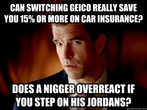 Can switching geico really save you 15% or more on car insurance? does a nigger overreact if you step on his jordans?  