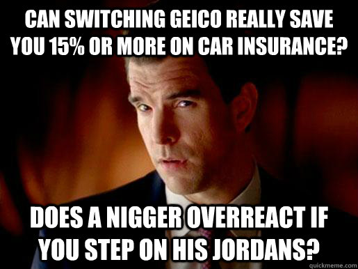 Can switching geico really save you 15% or more on car insurance? does a nigger overreact if you step on his jordans? - Can switching geico really save you 15% or more on car insurance? does a nigger overreact if you step on his jordans?  Geico