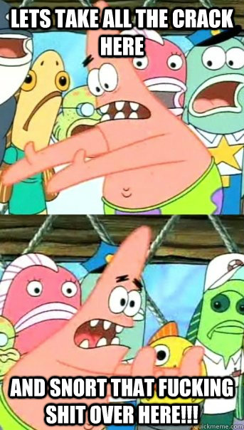 Lets take all the crack here and snort that fucking shit over here!!!  Push it somewhere else Patrick