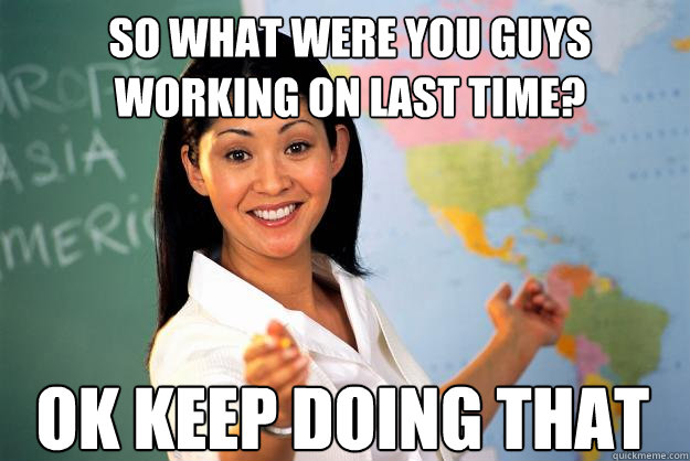 so what were you guys working on last time? OK keep doing that  Unhelpful High School Teacher