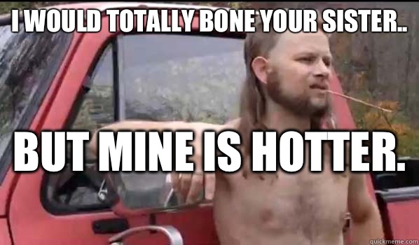 I would totally bone your sister.. But mine is hotter.   Almost Politically Correct Redneck