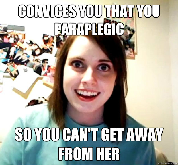 convices you that you paraplegic so you can't get away from her  Overly Attached Girlfriend