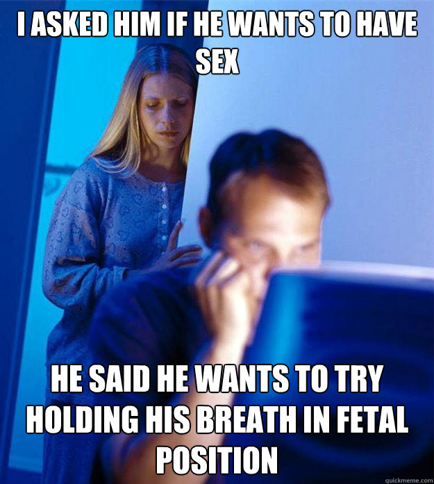 I asked him if he wants to have sex he said he wants to try holding his breath in fetal position  Redditors Wife