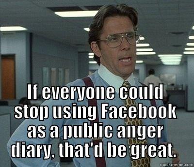  IF EVERYONE COULD STOP USING FACEBOOK AS A PUBLIC ANGER DIARY, THAT'D BE GREAT.  Bill Lumbergh