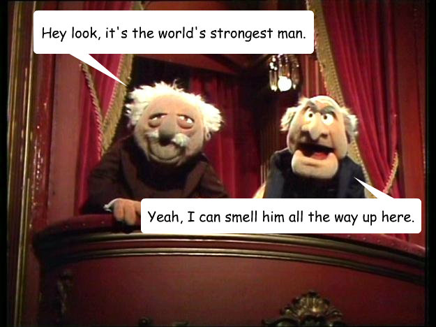 Hey look, it's the world's strongest man. Yeah, I can smell him all the way up here. - Hey look, it's the world's strongest man. Yeah, I can smell him all the way up here.  Statler