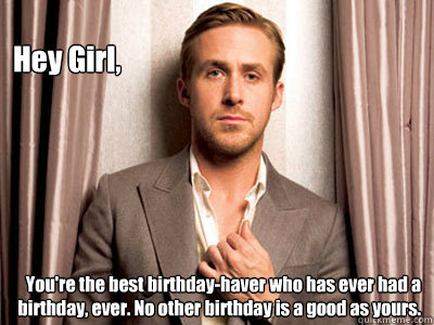 Hey Girl, You're the best birthday-haver who has ever had a birthday, ever. No other birthday is a good as yours.  Ryan Gosling Birthday