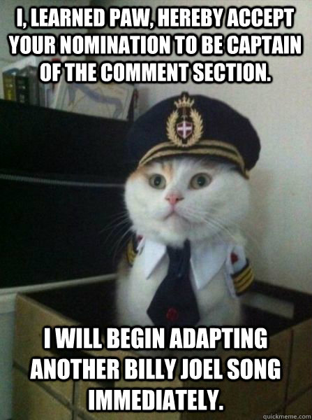I, Learned Paw, hereby accept your nomination to be captain of the comment section. I will begin adapting another Billy Joel song immediately.  Captain kitteh