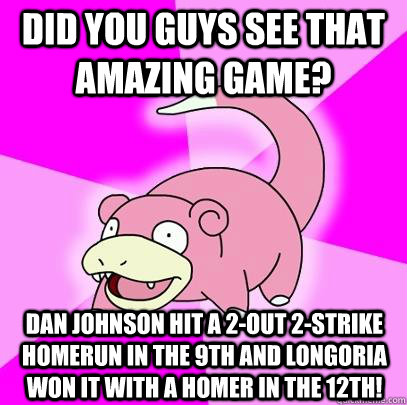 Did you guys see that amazing game? Dan Johnson hit a 2-out 2-strike homerun in the 9th and Longoria won it with a homer in the 12th!  Slowpoke