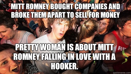Mitt Romney bought companies and broke them apart to sell for money Pretty Woman is about Mitt Romney falling in love with a hooker.   Sudden Clarity Clarence