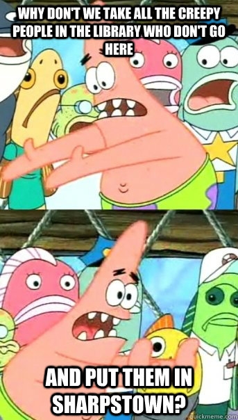Why don't we take all the creepy people in the library who don't go here and put them in sharpstown?  Push it somewhere else Patrick