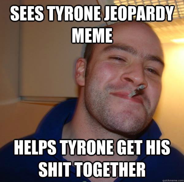Sees tyrone jeopardy meme helps tyrone get his shit together.
