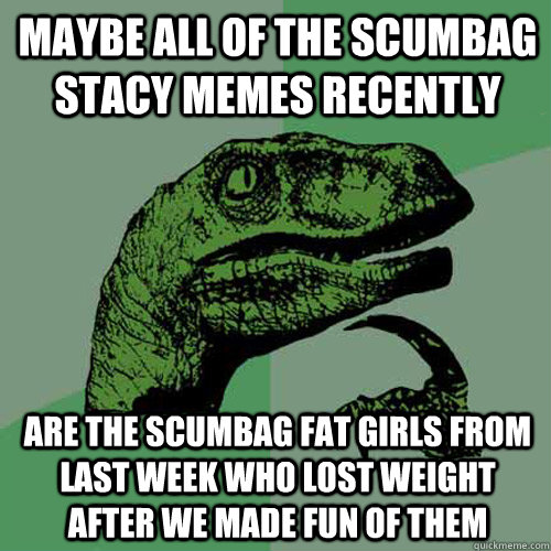 maybe all of the scumbag stacy memes recently are the scumbag fat girls from last week who lost weight after we made fun of them  Philosoraptor