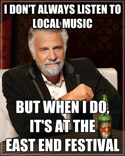 I don't always listen to local music but when I do, it's at the 
East End Festival  The Most Interesting Man In The World