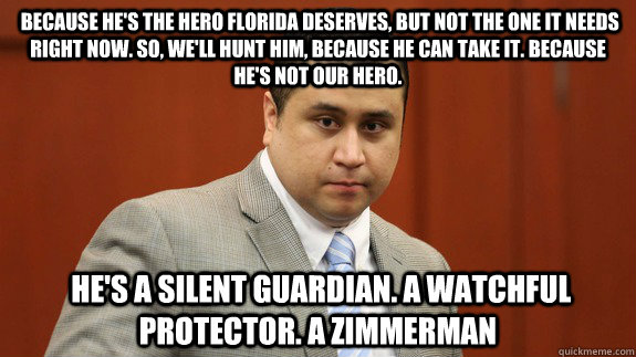  Because he's the hero Florida deserves, but not the one it needs right now. So, we'll hunt him, because he can take it. Because he's not our hero.  He's a silent guardian. A watchful protector. A Zimmerman -  Because he's the hero Florida deserves, but not the one it needs right now. So, we'll hunt him, because he can take it. Because he's not our hero.  He's a silent guardian. A watchful protector. A Zimmerman  Zimmerman