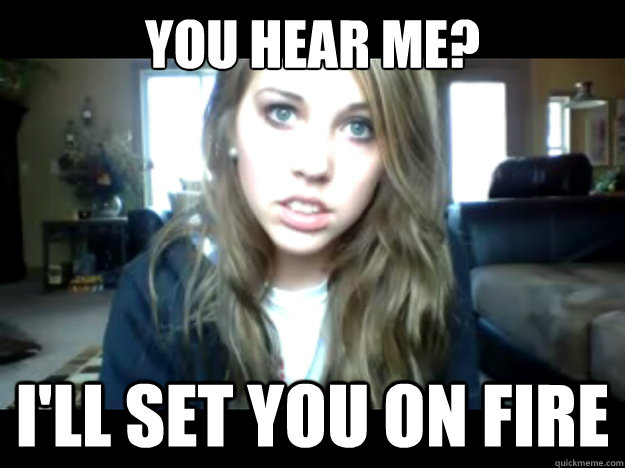 you hear me? I'll set you on fire   