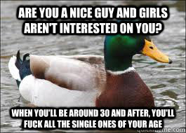 Are you a nice guy and girls aren't interested on you? when you'll be around 30 and after, you'll fuck all the single ones of your age  Good Advice Duck