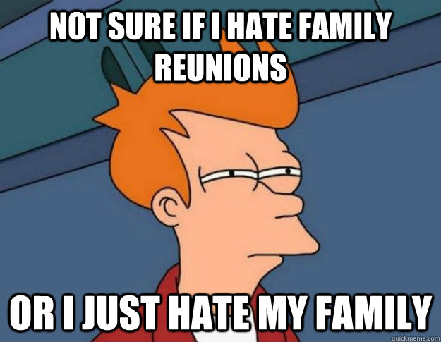 Not sure if I hate family reunions Or I just hate my family  NOT SURE IF IM HUNGRY or JUST BORED