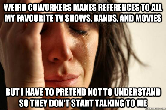 weird coworkers makes references to all my favourite tv shows, bands, and movies But I have to pretend not to understand so they don't start talking to me  First World Problems