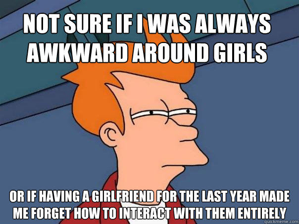 Not sure if I was always awkward around girls Or if having a girlfriend for the last year made me forget how to interact with them entirely  Futurama Fry