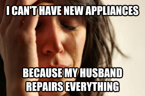 I CAN'T HAVE NEW APPLIANCES BECAUSE MY HUSBAND REPAIRS EVERYTHING  - I CAN'T HAVE NEW APPLIANCES BECAUSE MY HUSBAND REPAIRS EVERYTHING   First World Problems