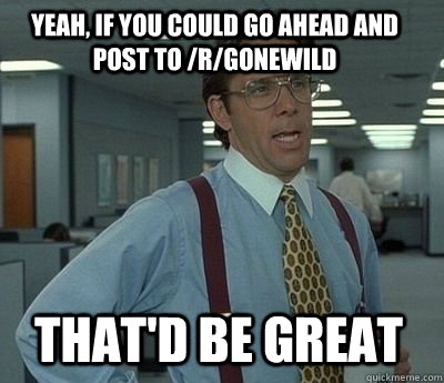 Yeah, if you could go ahead and post to /r/gonewild That'd be great  Bill Lumbergh