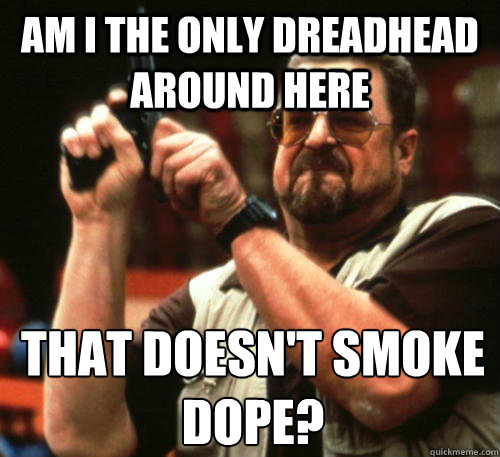 Am i the only dreadhead around here that doesn't smoke dope? - Am i the only dreadhead around here that doesn't smoke dope?  Am I The Only One Around Here