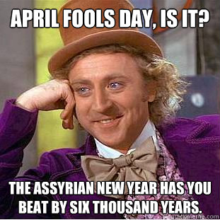 April Fools Day, is it? The Assyrian New Year has you beat by six thousand years.    Creepy Wonka