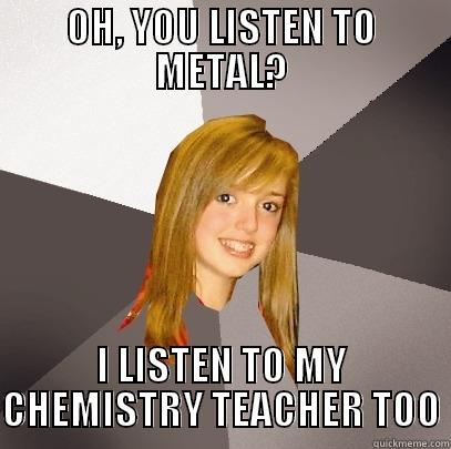Metal problems. - OH, YOU LISTEN TO METAL? I LISTEN TO MY CHEMISTRY TEACHER TOO Musically Oblivious 8th Grader
