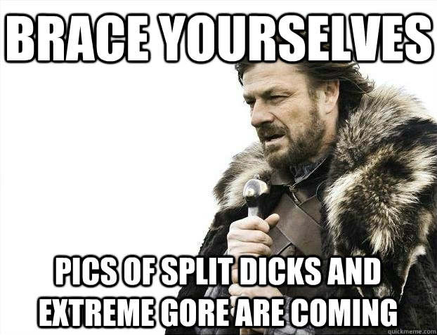 Brace yourselves Pics of split dicks and extreme gore are coming  BRACEYOSELVES
