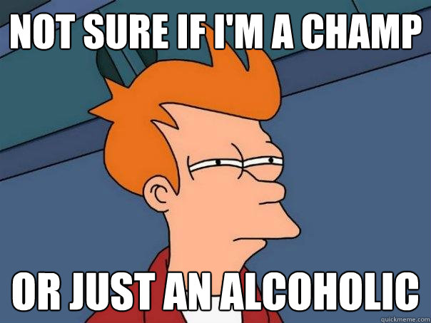 Not sure if I'm a champ Or just an alcoholic  Futurama Fry