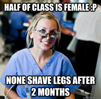 half of class is female :P None shave legs after 2 months  overworked dental student