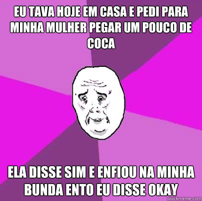 eu tava hoje em casa e pedi para minha mulher pegar um pouco de coca ela disse sim e enfiou na minha bunda então eu disse OKAY  LIfe is Confusing