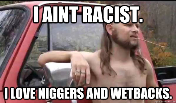 I aint Racist. i love niggers and wetbacks.  Almost Politically Correct Redneck